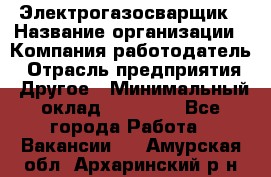 Электрогазосварщик › Название организации ­ Компания-работодатель › Отрасль предприятия ­ Другое › Минимальный оклад ­ 15 000 - Все города Работа » Вакансии   . Амурская обл.,Архаринский р-н